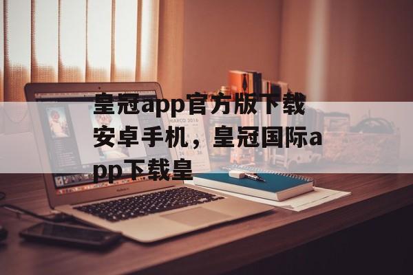 皇冠app官方版下载安卓手机，皇冠国际app下载皇