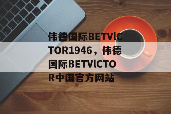 伟德国际BETVlCTOR1946，伟德国际BETVlCTOR中国官方网站