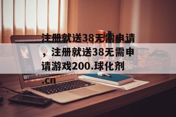 注册就送38无需申请，注册就送38无需申请游戏200.球化剂.cn